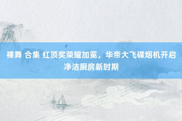 裸舞 合集 红顶奖荣耀加冕，华帝大飞碟烟机开启净洁厨房新时期