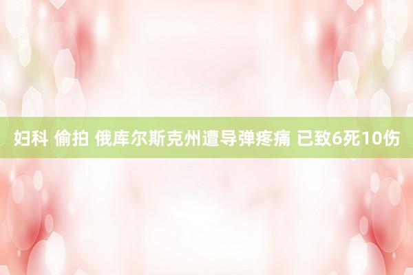 妇科 偷拍 俄库尔斯克州遭导弹疼痛 已致6死10伤