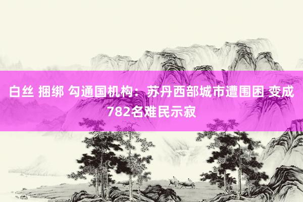 白丝 捆绑 勾通国机构：苏丹西部城市遭围困 变成782名难民示寂