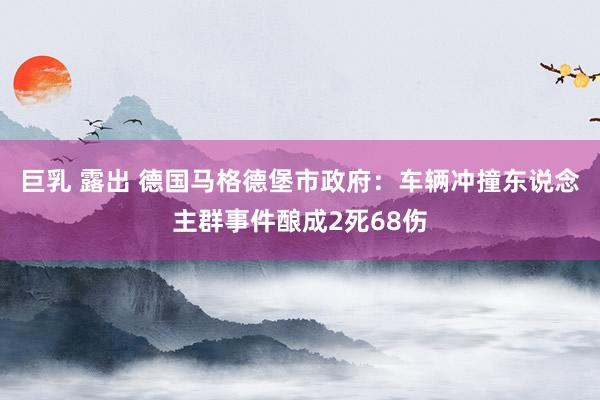 巨乳 露出 德国马格德堡市政府：车辆冲撞东说念主群事件酿成2死68伤