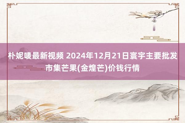 朴妮唛最新视频 2024年12月21日寰宇主要批发市集芒果(金煌芒)价钱行情