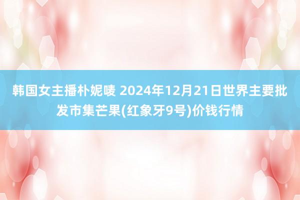 韩国女主播朴妮唛 2024年12月21日世界主要批发市集芒果(红象牙9号)价钱行情