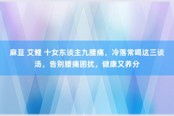麻豆 艾鲤 十女东谈主九腰痛，冷落常喝这三谈汤，告别腰痛困扰，健康又养分