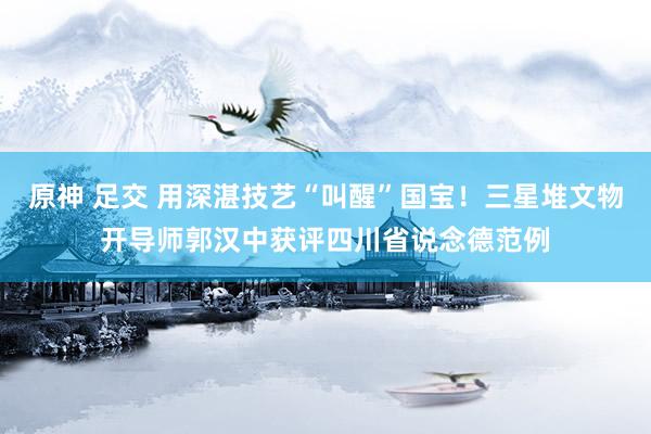 原神 足交 用深湛技艺“叫醒”国宝！三星堆文物开导师郭汉中获评四川省说念德范例