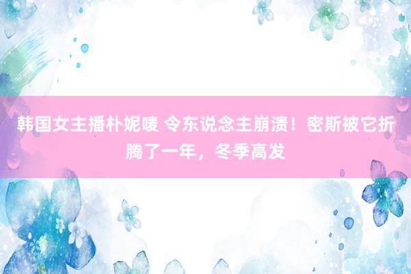 韩国女主播朴妮唛 令东说念主崩溃！密斯被它折腾了一年，冬季高发