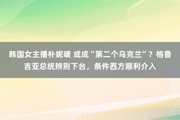 韩国女主播朴妮唛 或成“第二个乌克兰”？格鲁吉亚总统辨别下台，条件西方顺利介入