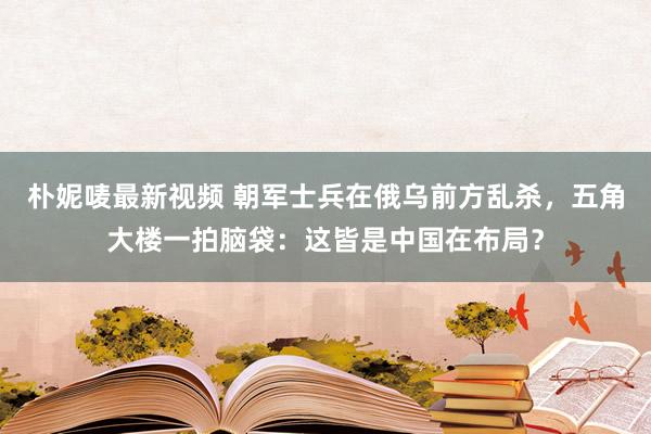 朴妮唛最新视频 朝军士兵在俄乌前方乱杀，五角大楼一拍脑袋：这皆是中国在布局？