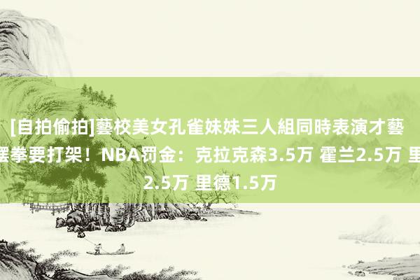 [自拍偷拍]藝校美女孔雀妹妹三人組同時表演才藝 🥊摆拳要打架！NBA罚金：克拉克森3.5万 霍兰2.5万 里德1.5万