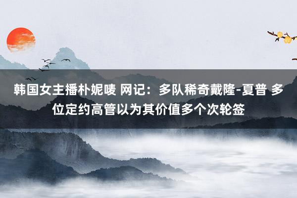 韩国女主播朴妮唛 网记：多队稀奇戴隆-夏普 多位定约高管以为其价值多个次轮签