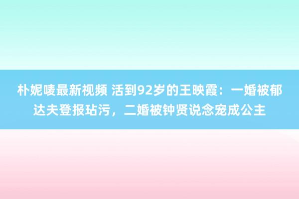 朴妮唛最新视频 活到92岁的王映霞：一婚被郁达夫登报玷污，二婚被钟贤说念宠成公主