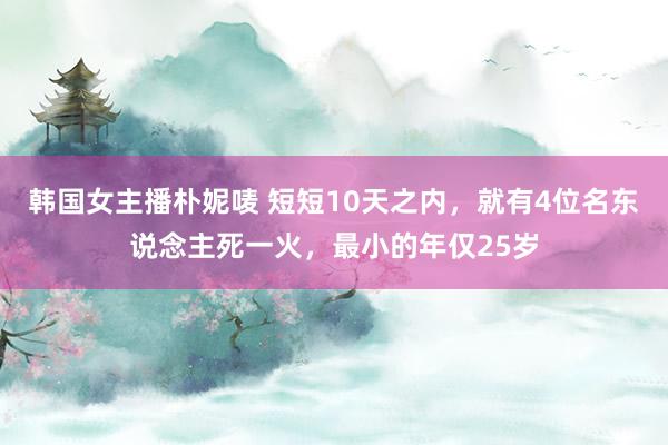 韩国女主播朴妮唛 短短10天之内，就有4位名东说念主死一火，最小的年仅25岁
