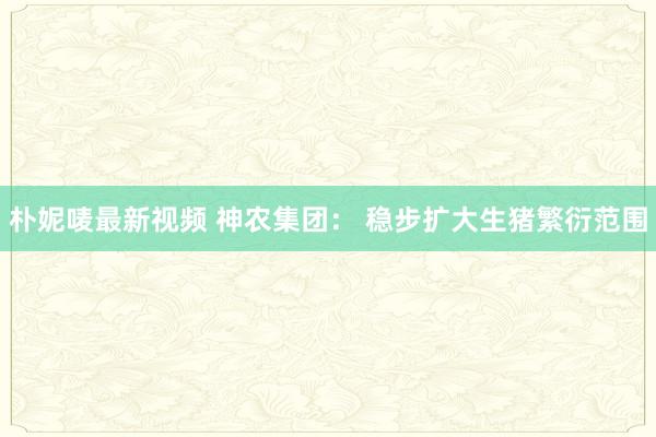 朴妮唛最新视频 神农集团： 稳步扩大生猪繁衍范围
