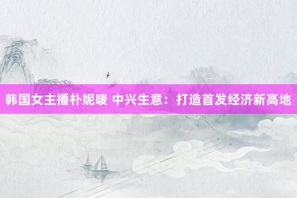 韩国女主播朴妮唛 中兴生意：打造首发经济新高地