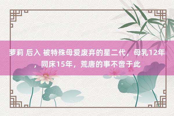 萝莉 后入 被特殊母爱废弃的星二代，母乳12年，同床15年，荒唐的事不啻于此