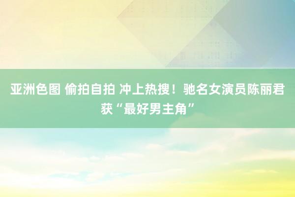 亚洲色图 偷拍自拍 冲上热搜！驰名女演员陈丽君获“最好男主角”