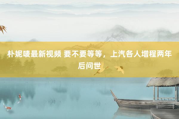 朴妮唛最新视频 要不要等等，上汽各人增程两年后问世
