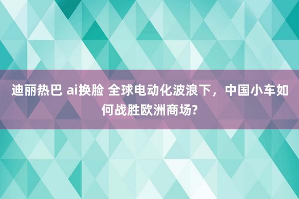 迪丽热巴 ai换脸 全球电动化波浪下，中国小车如何战胜欧洲商场?