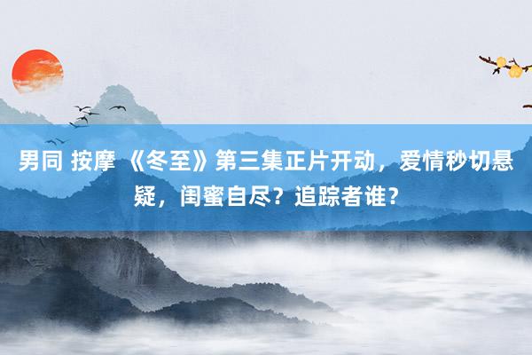 男同 按摩 《冬至》第三集正片开动，爱情秒切悬疑，闺蜜自尽？追踪者谁？