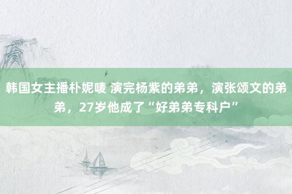 韩国女主播朴妮唛 演完杨紫的弟弟，演张颂文的弟弟，27岁他成了“好弟弟专科户”