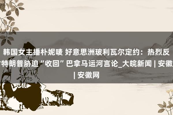 韩国女主播朴妮唛 好意思洲玻利瓦尔定约：热烈反对特朗普胁迫“收回”巴拿马运河言论_大皖新闻 | 安徽网