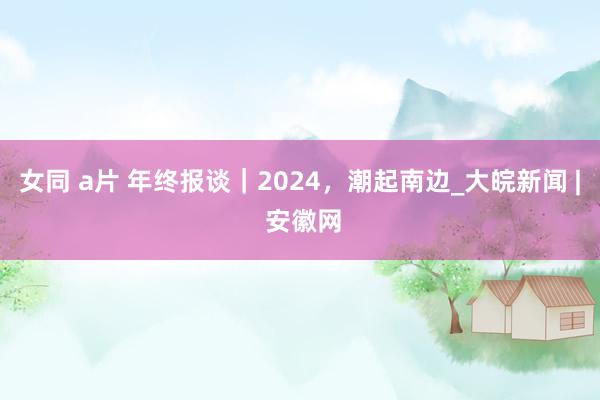 女同 a片 年终报谈｜2024，潮起南边_大皖新闻 | 安徽网