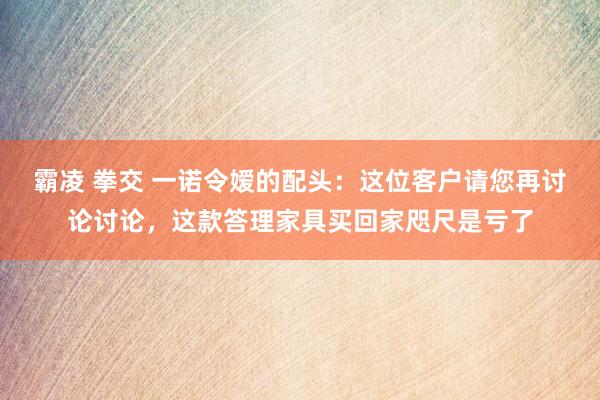 霸凌 拳交 一诺令嫒的配头：这位客户请您再讨论讨论，这款答理家具买回家咫尺是亏了