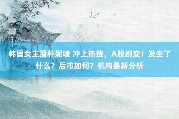 韩国女主播朴妮唛 冲上热搜，A股剧变！发生了什么？后市如何？机构最新分析