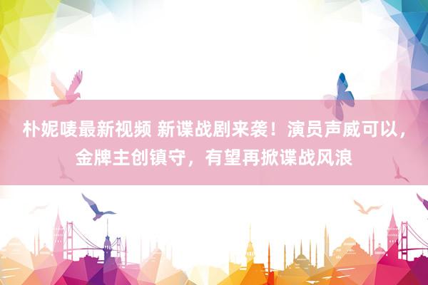 朴妮唛最新视频 新谍战剧来袭！演员声威可以，金牌主创镇守，有望再掀谍战风浪