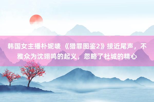 韩国女主播朴妮唛 《猎罪图鉴2》接近尾声，不雅众为沈翊鸣的起义，忽略了杜城的精心