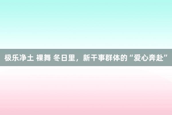 极乐净土 裸舞 冬日里，新干事群体的“爱心奔赴”
