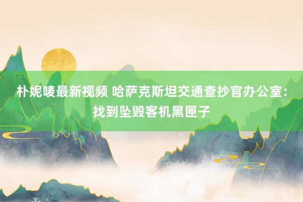 朴妮唛最新视频 哈萨克斯坦交通查抄官办公室：找到坠毁客机黑匣子