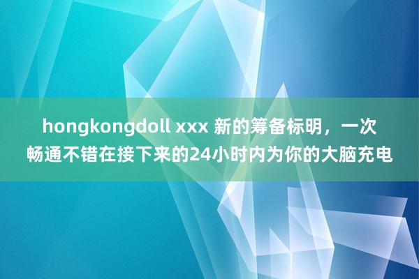 hongkongdoll xxx 新的筹备标明，一次畅通不错在接下来的24小时内为你的大脑充电