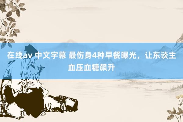 在线av 中文字幕 最伤身4种早餐曝光，让东谈主血压血糖飙升