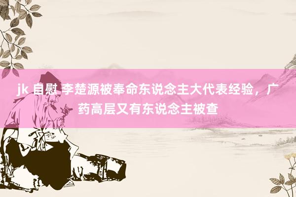 jk 自慰 李楚源被奉命东说念主大代表经验，广药高层又有东说念主被查