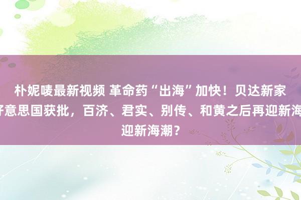 朴妮唛最新视频 革命药“出海”加快！贝达新家具好意思国获批，百济、君实、别传、和黄之后再迎新海潮？