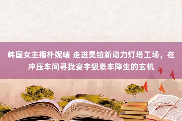 韩国女主播朴妮唛 走进昊铂新动力灯塔工场，在冲压车间寻找寰宇级豪车降生的玄机