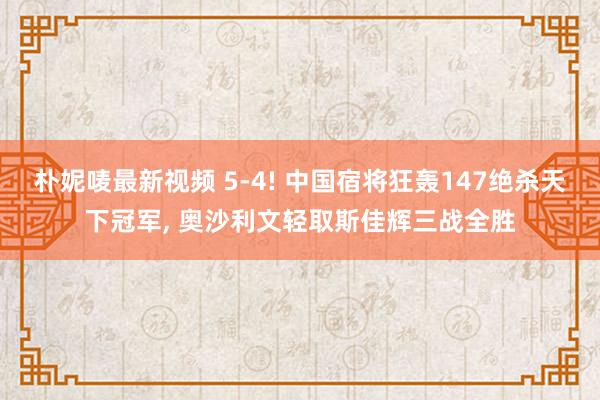 朴妮唛最新视频 5-4! 中国宿将狂轰147绝杀天下冠军， 奥沙利文轻取斯佳辉三战全胜