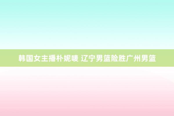 韩国女主播朴妮唛 辽宁男篮险胜广州男篮