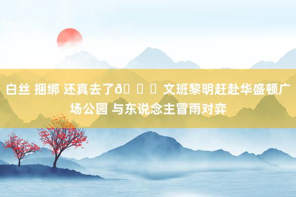 白丝 捆绑 还真去了😂文班黎明赶赴华盛顿广场公园 与东说念主冒雨对弈