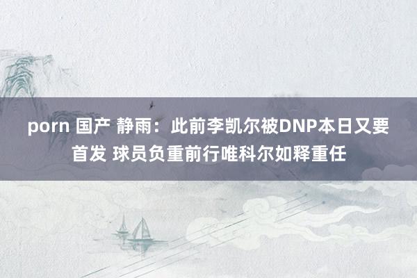 porn 国产 静雨：此前李凯尔被DNP本日又要首发 球员负重前行唯科尔如释重任