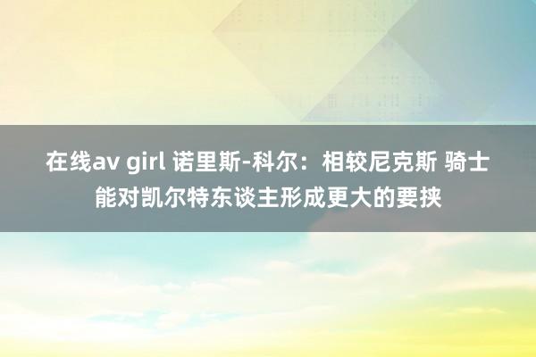 在线av girl 诺里斯-科尔：相较尼克斯 骑士能对凯尔特东谈主形成更大的要挟