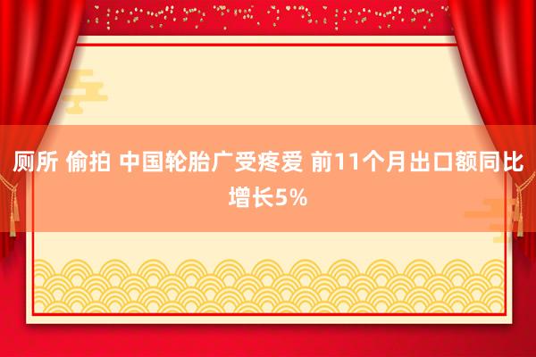 厕所 偷拍 中国轮胎广受疼爱 前11个月出口额同比增长5%