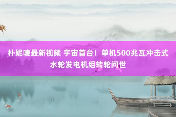 朴妮唛最新视频 宇宙首台！单机500兆瓦冲击式水轮发电机组转轮问世