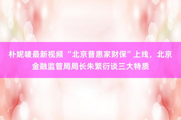 朴妮唛最新视频 “北京普惠家财保”上线，北京金融监管局局长朱繁衍谈三大特质