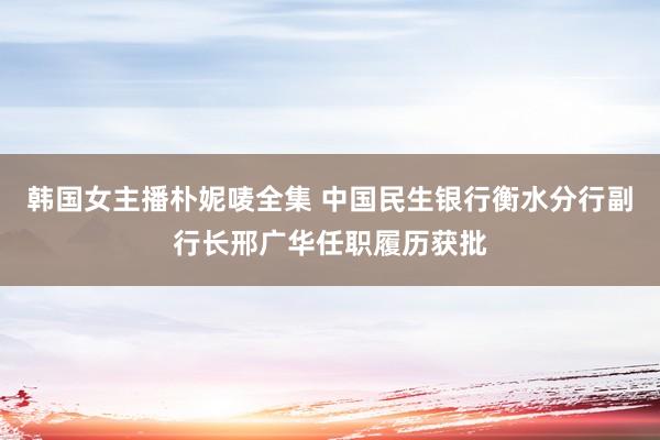韩国女主播朴妮唛全集 中国民生银行衡水分行副行长邢广华任职履历获批