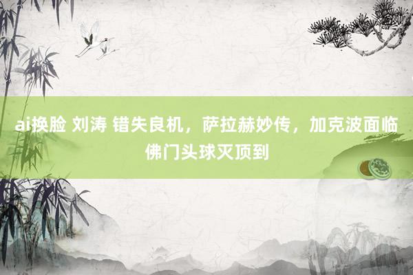 ai换脸 刘涛 错失良机，萨拉赫妙传，加克波面临佛门头球灭顶到
