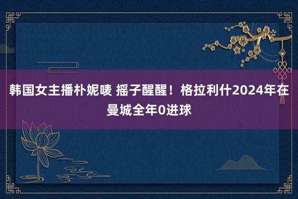 韩国女主播朴妮唛 摇子醒醒！格拉利什2024年在曼城全年0进球