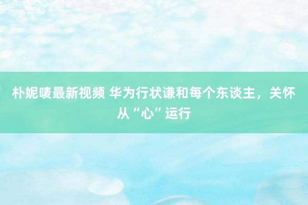 朴妮唛最新视频 华为行状谦和每个东谈主，关怀从“心”运行
