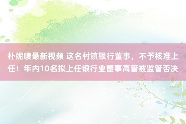 朴妮唛最新视频 这名村镇银行董事，不予核准上任！年内10名拟上任银行业董事高管被监管否决