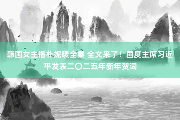 韩国女主播朴妮唛全集 全文来了！国度主席习近平发表二〇二五年新年贺词